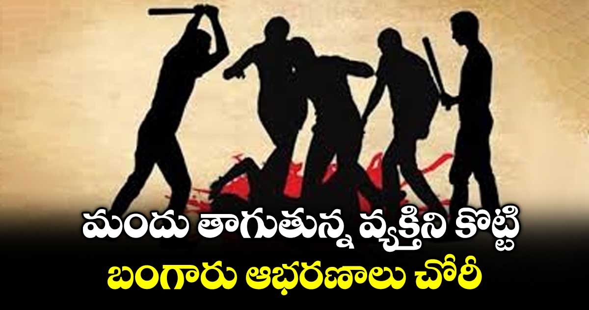 మందు తాగుతున్న వ్యక్తిని కొట్టి బంగారు ఆభరణాలు చోరీ