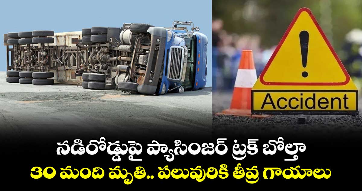 నడిరోడ్డుపై ప్యాసింజర్ ట్రక్ బోల్తా: 30 మంది మృతి.. పలువురికి తీవ్ర గాయాలు