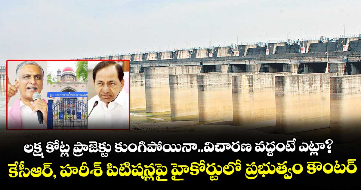 లక్ష కోట్ల ప్రాజెక్టు కుంగిపోయినా..విచారణ వద్దంటే ఎట్లా?..కేసీఆర్, హరీశ్ పిటిషన్లపై హైకోర్టులో ప్రభుత్వం కౌంటర్