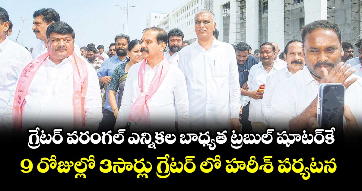 గ్రేటర్  వరంగల్  ఎన్నికల బాధ్యత ట్రబుల్ షూటర్ కే..9 రోజుల్లో 3సార్లు గ్రేటర్ లో హరీశ్ పర్యటన