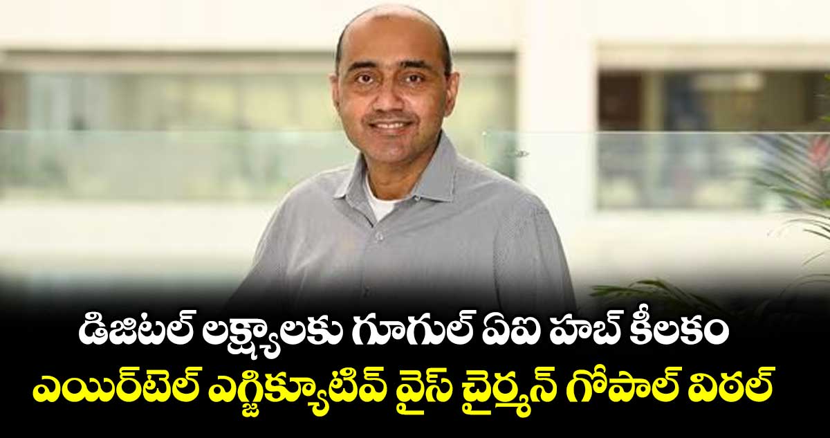 డిజిటల్ లక్ష్యాలకు గూగుల్ ఏఐ హబ్ కీలకం.. ఎయిర్‌‌‌‌టెల్ ఎగ్జిక్యూటివ్ వైస్ చైర్మన్ గోపాల్ విఠల్