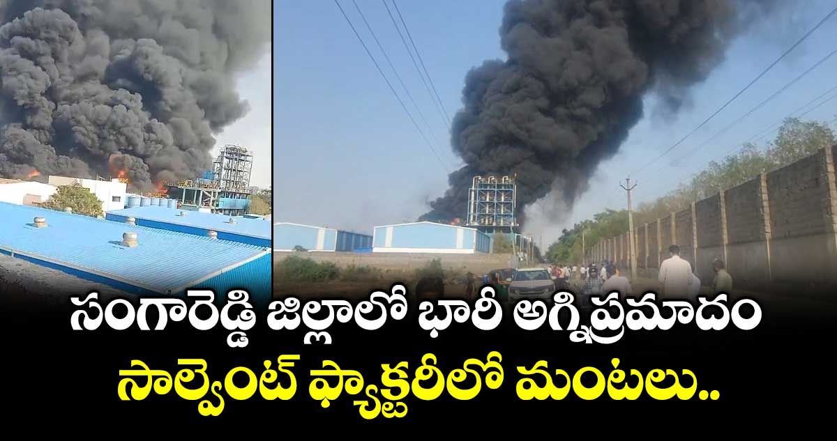 సంగారెడ్డి జిల్లాలో భారీ అగ్నిప్రమాదం... సాల్వెంట్ ఫ్యాక్టరీలో మంటలు..