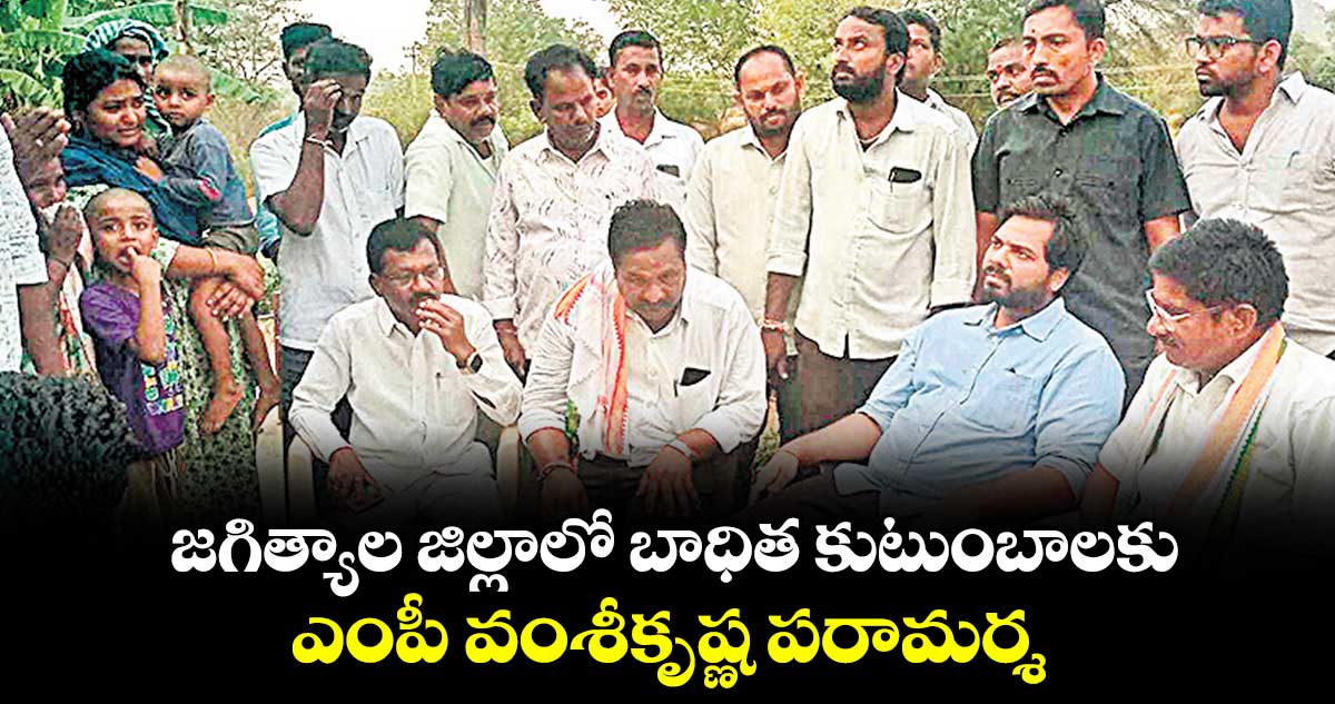జగిత్యాల జిల్లాలో బాధిత కుటుంబాలకు ఎంపీ వంశీకృష్ణ పరామర్శ