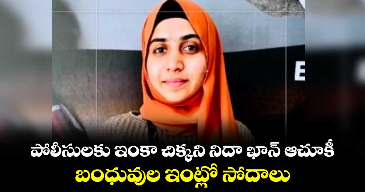 పోలీసులకు ఇంకా చిక్కని నిదా ఖాన్ ఆచూకీ... బంధువుల ఇంట్లో సోదాలు