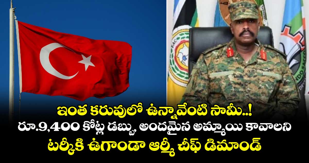 ఇంత కరువులో ఉన్నావేంటి సామీ..! రూ.9,400 కోట్ల డబ్బు, అందమైన అమ్మాయి కావాలని టర్కీకి ఉగాండా ఆర్మీ చీఫ్ డిమాండ్