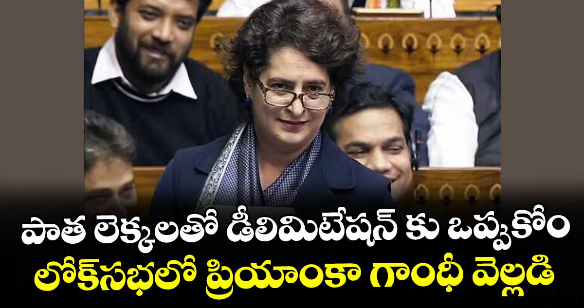 పాత లెక్కలతో డీలిమిటేషన్ కు ఒప్పుకోం.. లోక్‌‌సభలో ప్రియాంకా గాంధీ వెల్లడి