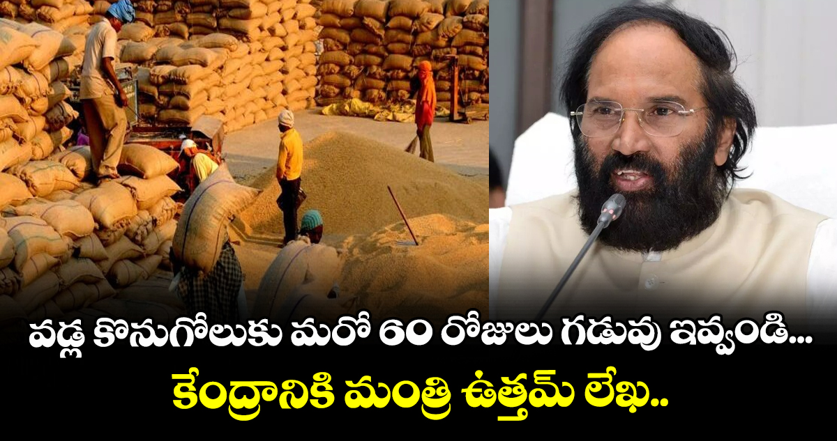 వడ్ల కొనుగోలుకు మరో 60 రోజులు గడువు ఇవ్వండి... కేంద్రానికి మంత్రి ఉత్తమ్ లేఖ..