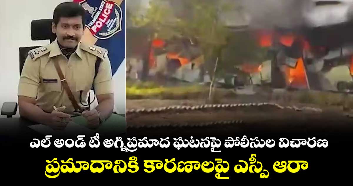 ఎల్ అండ్ టీ అగ్నిప్రమాద ఘటనపై పోలీసుల విచారణ..ప్రమాదానికి కారణాలపై ఎస్పీ ఆరా
