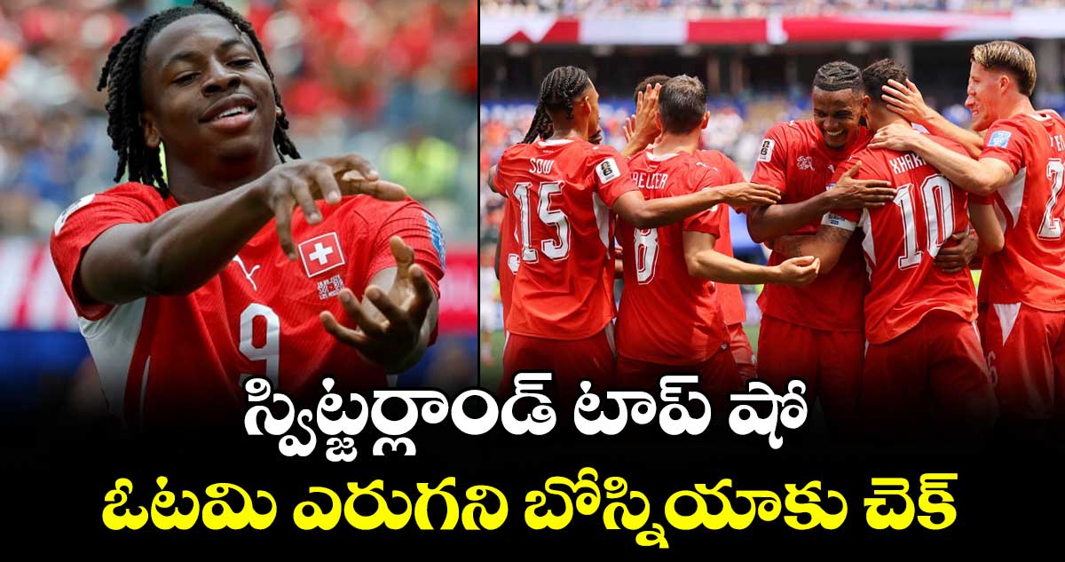 Fifa World Cup: స్విట్జర్లాండ్‌‌ టాప్‌‌ షో.. ఓటమి ఎరుగని బోస్నియాకు చెక్