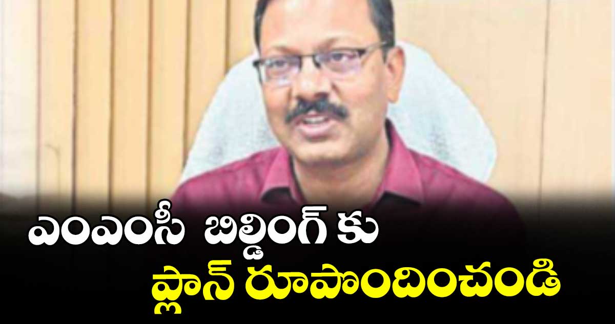 ఎంఎంసీ  బిల్డింగ్ కు  ప్లాన్ రూపొందించండి : కమిషనర్ వినయ్ కృష్ణా రెడ్డి