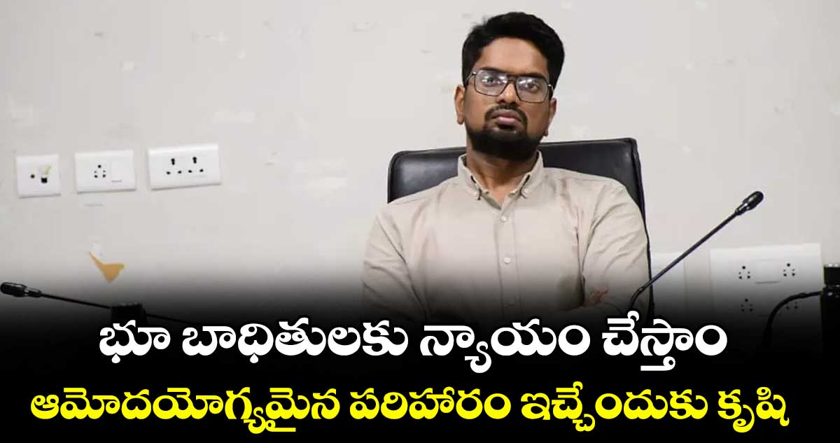 భూ బాధితులకు న్యాయం చేస్తాం..ఆమోదయోగ్యమైన పరిహారం ఇచ్చేందుకు కృషి