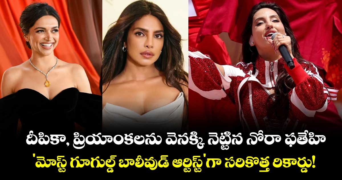 దీపికా, ప్రియాంకలను వెనక్కి నెట్టిన నోరా ఫతేహి.. 'మోస్ట్ గూగుల్డ్ బాలీవుడ్ ఆర్టిస్ట్‌'గా సరికొత్త రికార్డు!