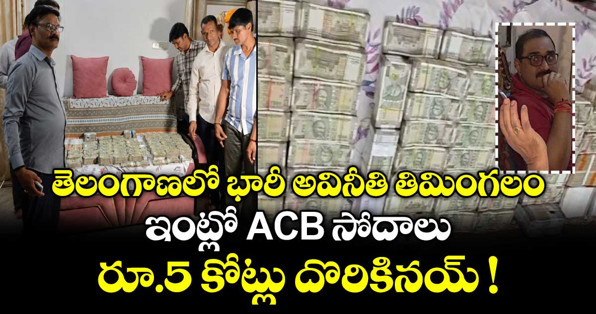 తెలంగాణలో భారీ అవినీతి తిమింగలం.. ఇంట్లో ACB సోదాలు.. రూ.5 కోట్లు దొరికినయ్ !