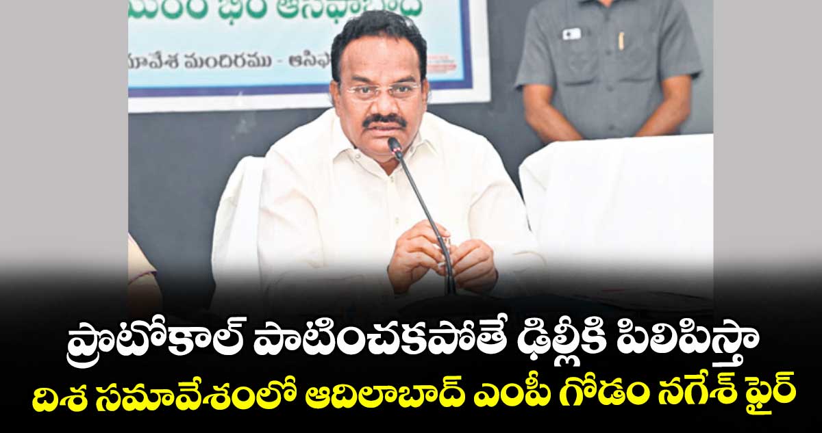 ప్రొటోకాల్ పాటించకపోతే ఢిల్లీకి పిలిపిస్తా: దిశ సమావేశంలో ఆదిలాబాద్ ఎంపీ గోడం నగేశ్ ఫైర్