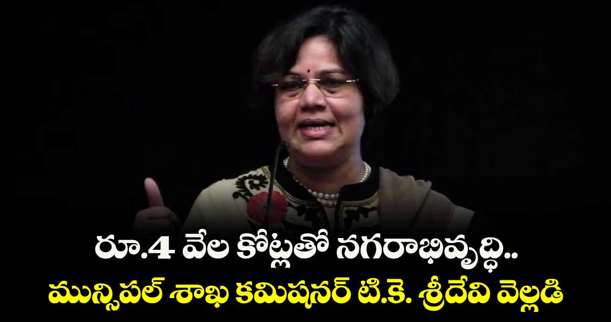 రూ.4 వేల కోట్లతో నగరాభివృద్ధి..మున్సిపల్ శాఖ కమిషనర్ టి.కె. శ్రీదేవి వెల్లడి