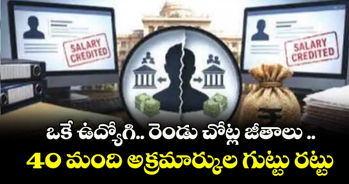 ఒకే ఉద్యోగి.. రెండు చోట్ల జీతాలు ..40 మంది అక్రమార్కుల గుట్టు రట్టు