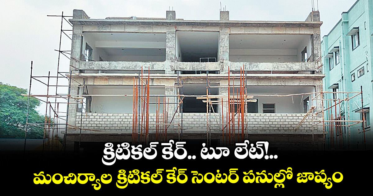 క్రిటికల్ కేర్.. టూ లేట్!..మంచిర్యాల క్రిటికల్ కేర్ సెంటర్ పనుల్లో జాప్యం