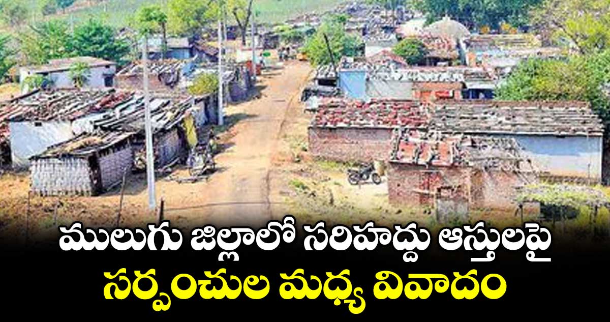 ములుగు జిల్లాలో సరిహద్దు ఆస్తులపై సర్పంచుల మధ్య వివాదం