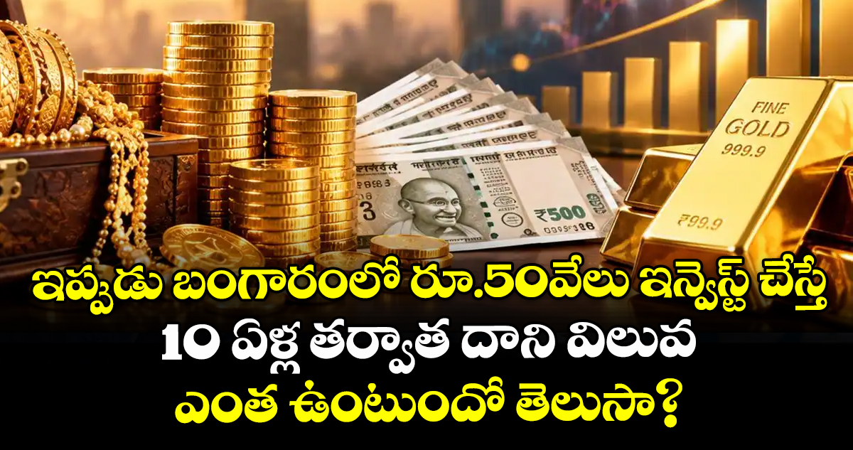 ఇప్పుడు బంగారంలో రూ.50వేలు ఇన్వెస్ట్ చేస్తే 10 ఏళ్ల తర్వాత దాని విలువ ఎంత ఉంటుందో తెలుసా?