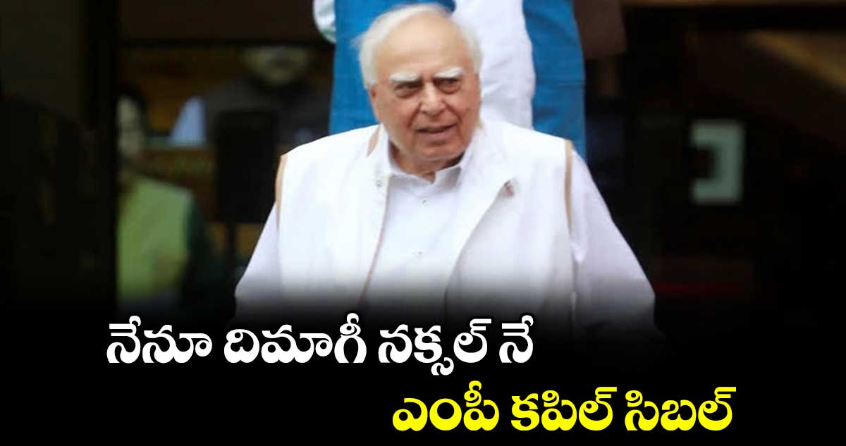 నేనూ దిమాగీ నక్సల్‌‌ నే ఎంపీ కపిల్ సిబల్