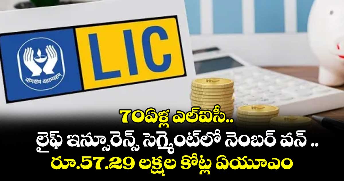 70ఏళ్ల ఎల్ఐసీ..లైఫ్ ఇన్సూరెన్స్ సెగ్మెంట్లో నెంబర్ వన్ ..రూ.57.29 లక్షల కోట్ల ఏయూఎం
