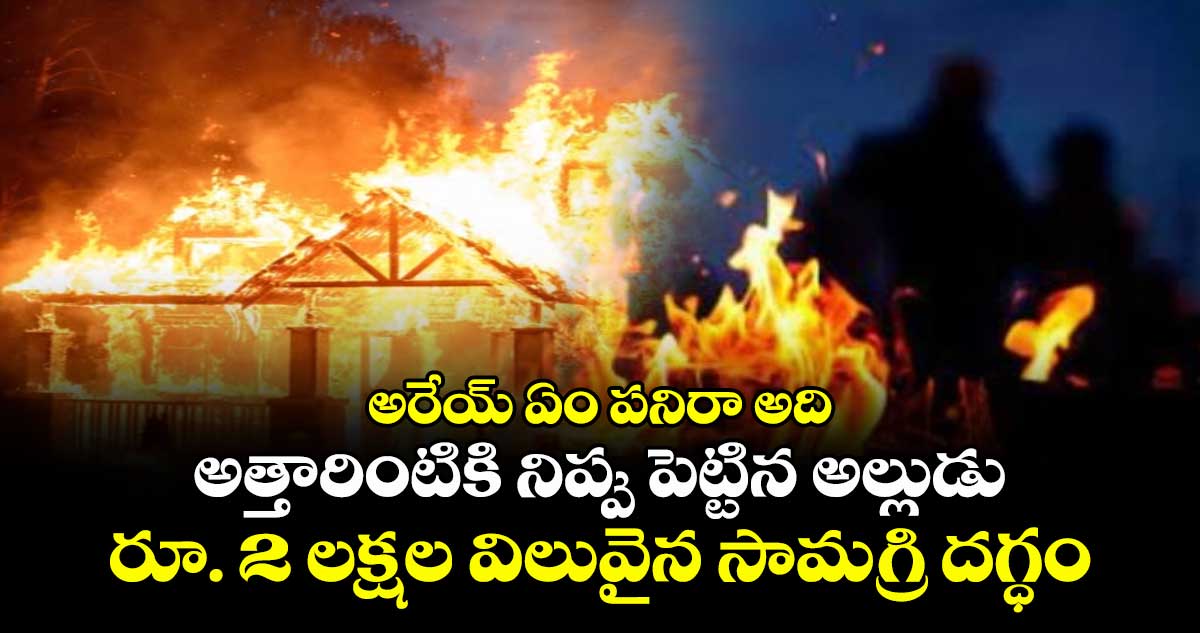 అరేయ్ ఏం పనిరా అది: అత్తారింటికి నిప్పు పెట్టిన అల్లుడు..రూ. 2 లక్షల విలువైన సామగ్రి దగ్ధం