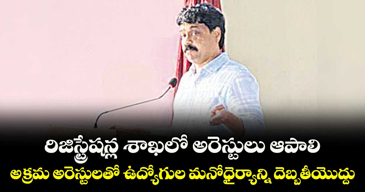 రిజిస్ట్రేషన్ల శాఖలో అరెస్టులు ఆపాలి..అక్రమ అరెస్టులతో ఉద్యోగుల మనోధైర్యాన్ని దెబ్బతీయొద్దు